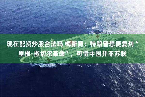 现在配资炒股合法吗 梅新育：特朗普想要复刻“里根-撒切尔革命”，可惜中国并非苏联
