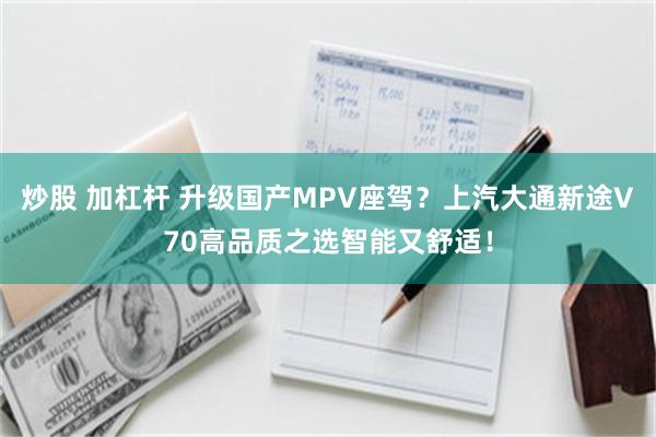 炒股 加杠杆 升级国产MPV座驾？上汽大通新途V70高品质之选智能又舒适！