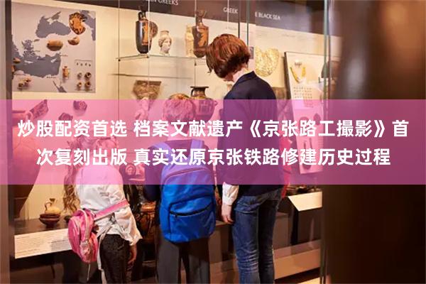 炒股配资首选 档案文献遗产《京张路工撮影》首次复刻出版 真实还原京张铁路修建历史过程