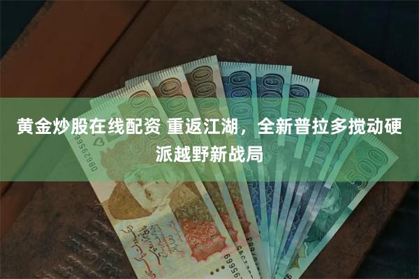 黄金炒股在线配资 重返江湖，全新普拉多搅动硬派越野新战局