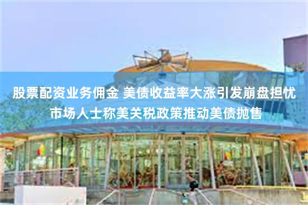 股票配资业务佣金 美债收益率大涨引发崩盘担忧 市场人士称美关税政策推动美债抛售