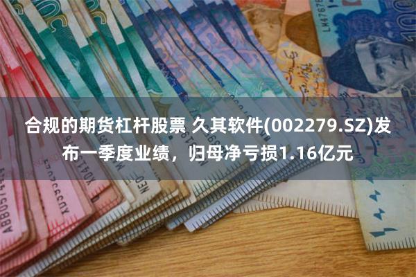 合规的期货杠杆股票 久其软件(002279.SZ)发布一季度业绩，归母净亏损1.16亿元