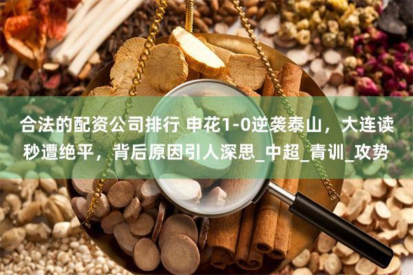 合法的配资公司排行 申花1-0逆袭泰山，大连读秒遭绝平，背后原因引人深思_中超_青训_攻势