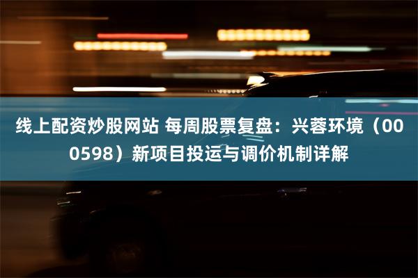 线上配资炒股网站 每周股票复盘：兴蓉环境（000598）新项目投运与调价机制详解