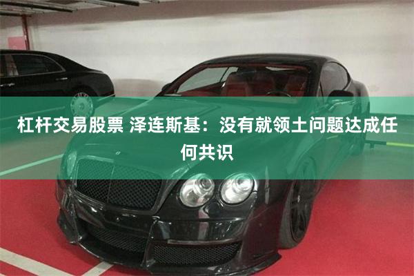 杠杆交易股票 泽连斯基：没有就领土问题达成任何共识