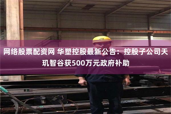 网络股票配资网 华塑控股最新公告：控股子公司天玑智谷获500万元政府补助