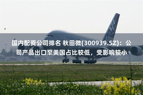 国内配资公司排名 秋田微(300939.SZ)：公司产品出口至美国占比较低，受影响较小