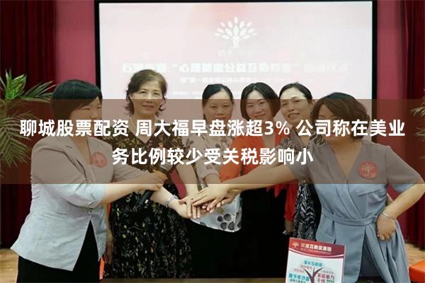 聊城股票配资 周大福早盘涨超3% 公司称在美业务比例较少受关税影响小