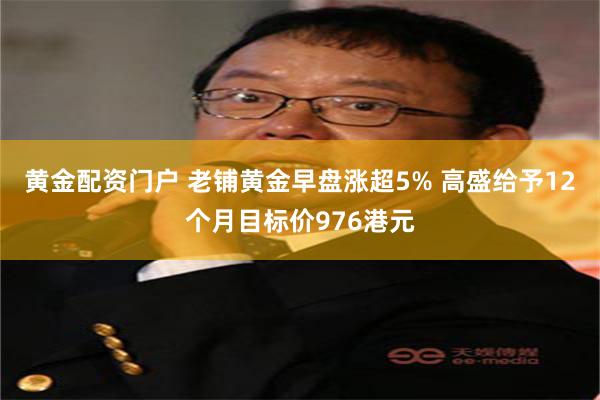 黄金配资门户 老铺黄金早盘涨超5% 高盛给予12个月目标价976港元