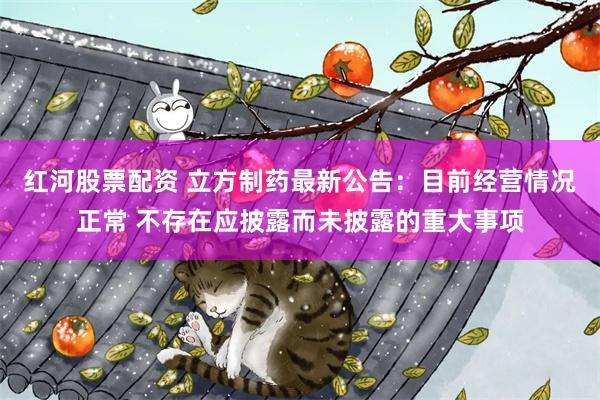 红河股票配资 立方制药最新公告：目前经营情况正常 不存在应披露而未披露的重大事项