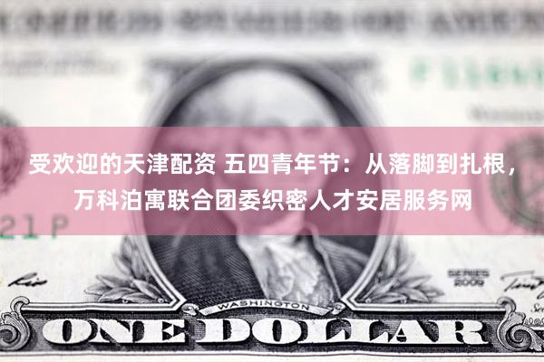 受欢迎的天津配资 五四青年节：从落脚到扎根，万科泊寓联合团委织密人才安居服务网