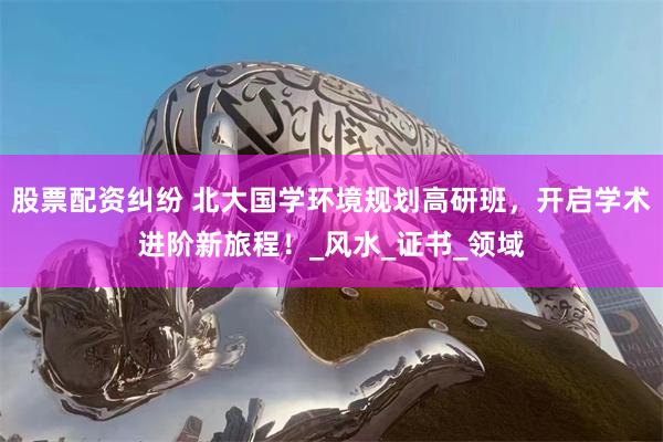 股票配资纠纷 北大国学环境规划高研班，开启学术进阶新旅程！_风水_证书_领域