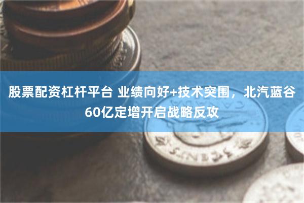 股票配资杠杆平台 业绩向好+技术突围，北汽蓝谷60亿定增开启战略反攻