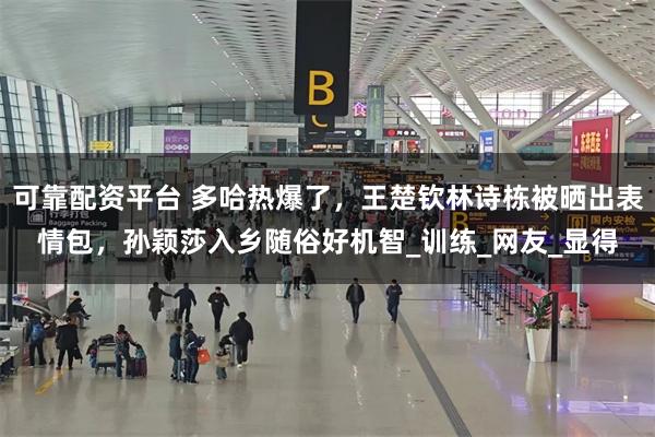 可靠配资平台 多哈热爆了，王楚钦林诗栋被晒出表情包，孙颖莎入乡随俗好机智_训练_网友_显得