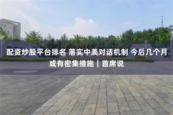 配资炒股平台排名 落实中美对话机制 今后几个月或有密集措施｜首席说