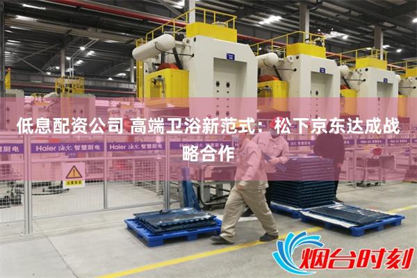低息配资公司 高端卫浴新范式：松下京东达成战略合作