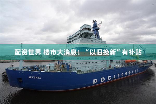 配资世界 楼市大消息！“以旧换新”有补贴