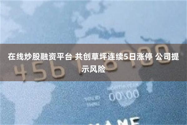 在线炒股融资平台 共创草坪连续5日涨停 公司提示风险