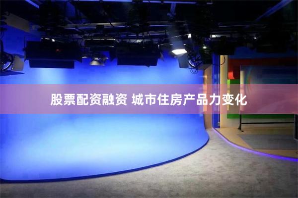 股票配资融资 城市住房产品力变化