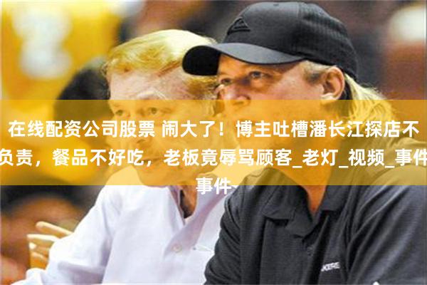 在线配资公司股票 闹大了！博主吐槽潘长江探店不负责，餐品不好吃，老板竟辱骂顾客_老灯_视频_事件