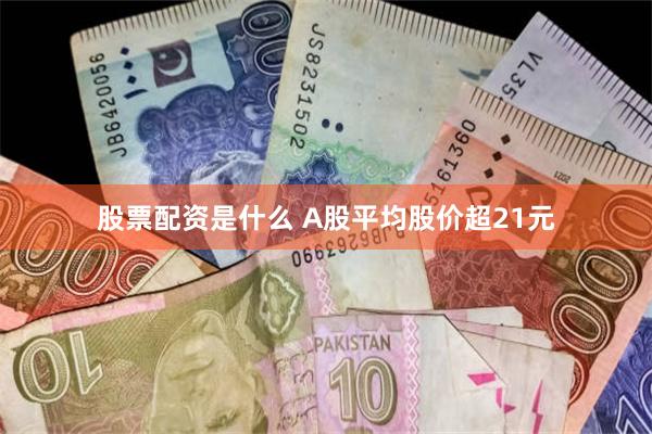 股票配资是什么 A股平均股价超21元