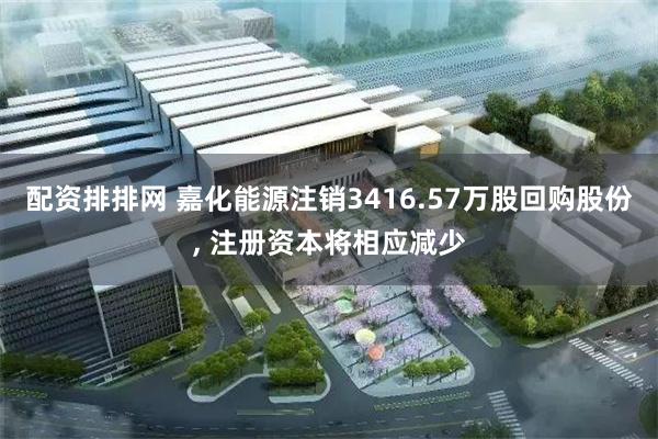 配资排排网 嘉化能源注销3416.57万股回购股份, 注册资本将相应减少