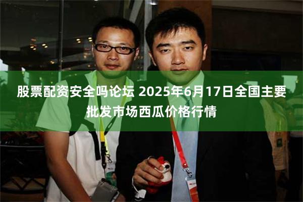 股票配资安全吗论坛 2025年6月17日全国主要批发市场西瓜价格行情