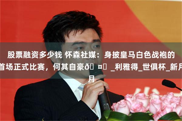 股票融资多少钱 怀森社媒：身披皇马白色战袍的首场正式比赛，何其自豪🤍_利雅得_世俱杯_新月