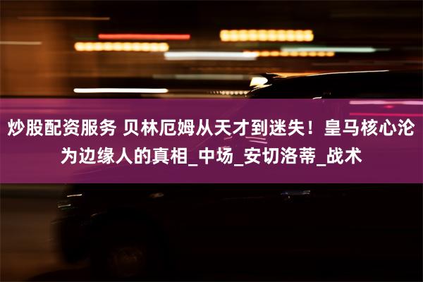炒股配资服务 贝林厄姆从天才到迷失！皇马核心沦为边缘人的真相_中场_安切洛蒂_战术