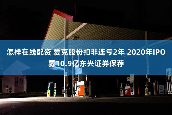 怎样在线配资 爱克股份扣非连亏2年 2020年IPO募10.9亿东兴证券保荐