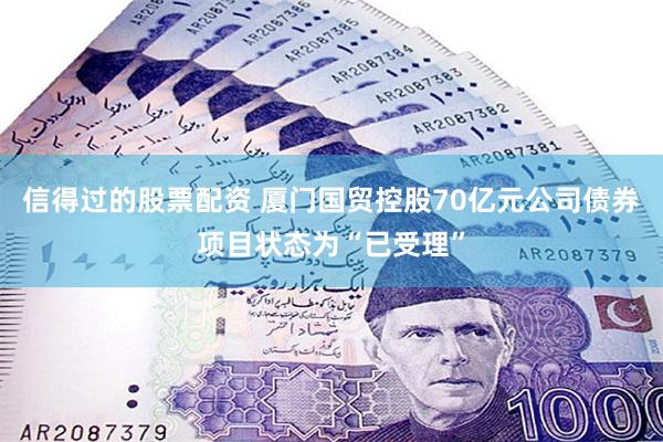 信得过的股票配资 厦门国贸控股70亿元公司债券项目状态为“已受理”