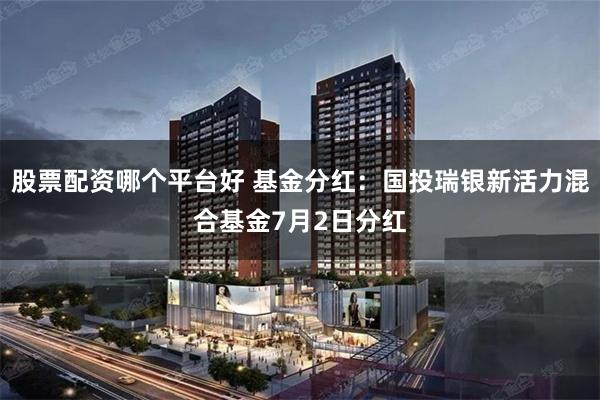 股票配资哪个平台好 基金分红：国投瑞银新活力混合基金7月2日分红