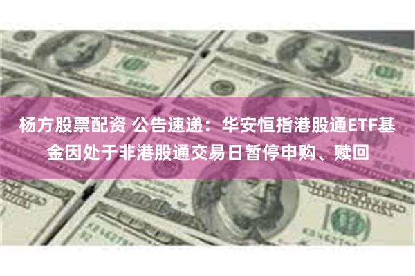 杨方股票配资 公告速递：华安恒指港股通ETF基金因处于非港股通交易日暂停申购、赎回