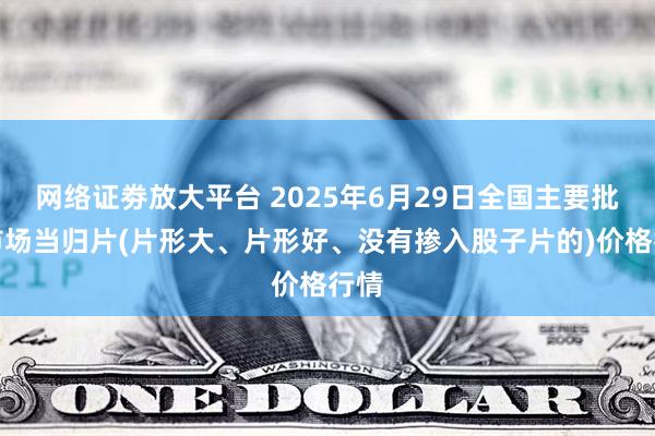 网络证劵放大平台 2025年6月29日全国主要批发市场当归片(片形大、片形好、没有掺入股子片的)价格行情