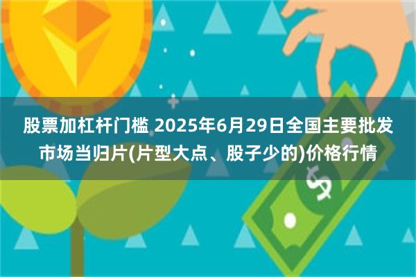 股票加杠杆门槛 2025年6月29日全国主要批发市场当归片(片型大点、股子少的)价格行情