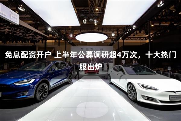 免息配资开户 上半年公募调研超4万次，十大热门股出炉