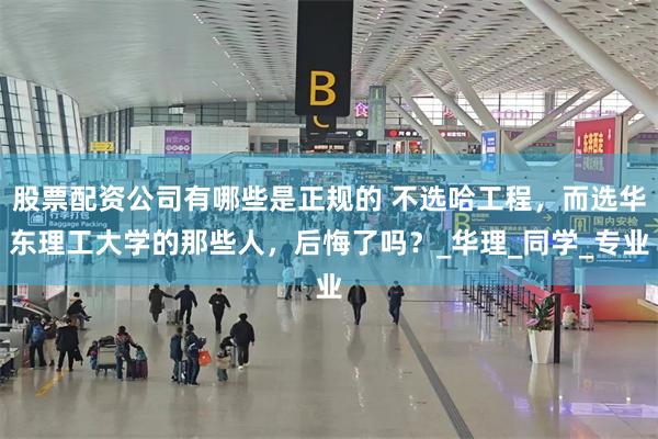 股票配资公司有哪些是正规的 不选哈工程，而选华东理工大学的那些人，后悔了吗？_华理_同学_专业