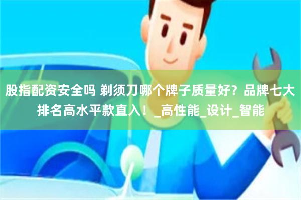 股指配资安全吗 剃须刀哪个牌子质量好？品牌七大排名高水平款直入！_高性能_设计_智能
