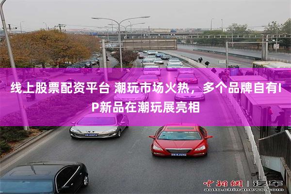 线上股票配资平台 潮玩市场火热，多个品牌自有IP新品在潮玩展亮相