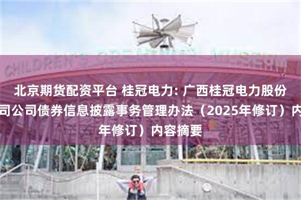 北京期货配资平台 桂冠电力: 广西桂冠电力股份有限公司公司债券信息披露事务管理办法（2025年修订）内容摘要