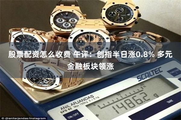 股票配资怎么收费 午评：创指半日涨0.8% 多元金融板块领涨