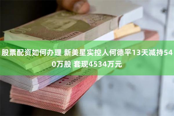 股票配资如何办理 新美星实控人何德平13天减持540万股 套现4534万元
