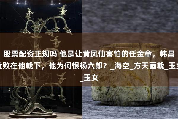 股票配资正规吗 他是让黄凤仙害怕的任金童，韩昌竟败在他戟下，他为何恨杨六郎？_海空_方天画戟_玉女