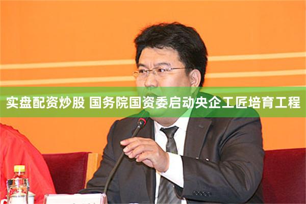 实盘配资炒股 国务院国资委启动央企工匠培育工程