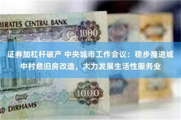 证券加杠杆破产 中央城市工作会议：稳步推进城中村危旧房改造，大力发展生活性服务业