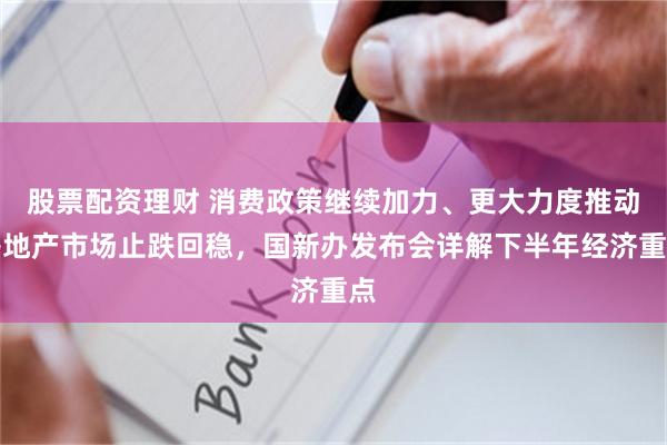 股票配资理财 消费政策继续加力、更大力度推动房地产市场止跌回稳，国新办发布会详解下半年经济重点