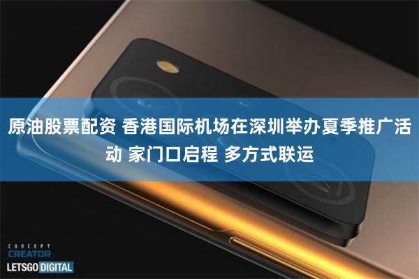 原油股票配资 香港国际机场在深圳举办夏季推广活动 家门口启程 多方式联运