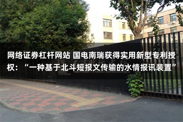 网络证劵杠杆网站 国电南瑞获得实用新型专利授权：“一种基于北斗短报文传输的水情报讯装置”