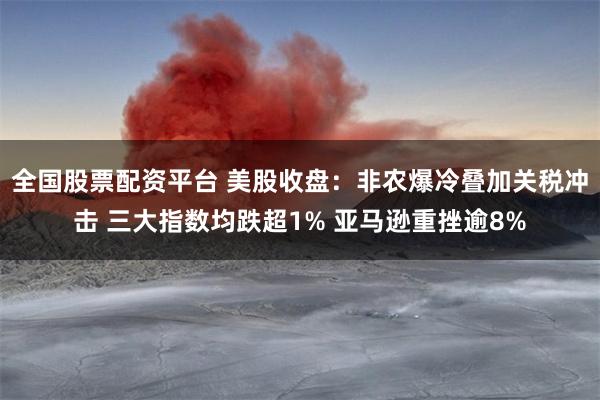 全国股票配资平台 美股收盘：非农爆冷叠加关税冲击 三大指数均跌超1% 亚马逊重挫逾8%