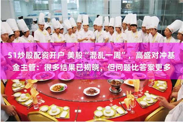 51炒股配资开户 美股“混乱一周”，高盛对冲基金主管：很多结果已揭晓，但问题比答案更多